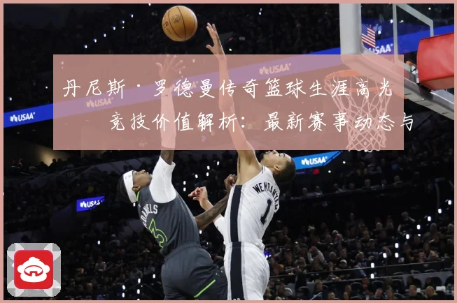丹尼斯·罗德曼传奇篮球生涯高光与竞技价值解析：最新赛事动态与深度分析