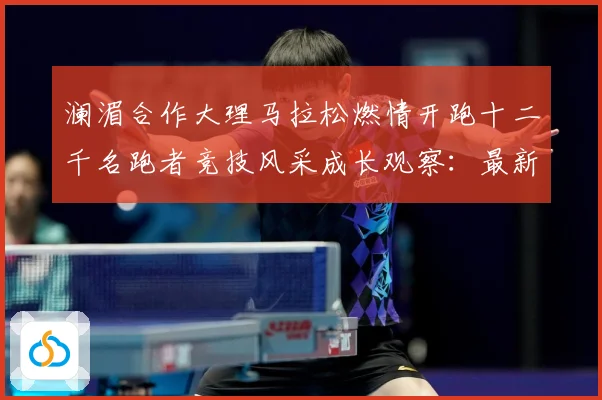 澜湄合作大理马拉松燃情开跑十二千名跑者竞技风采成长观察：最新赛事动态与深度分析