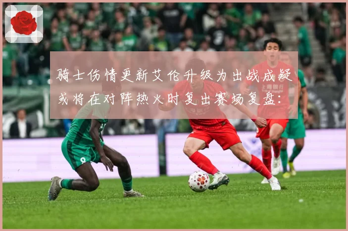 骑士伤情更新艾伦升级为出战成疑或将在对阵热火时复出赛场复盘：最新赛事动态与深度分析