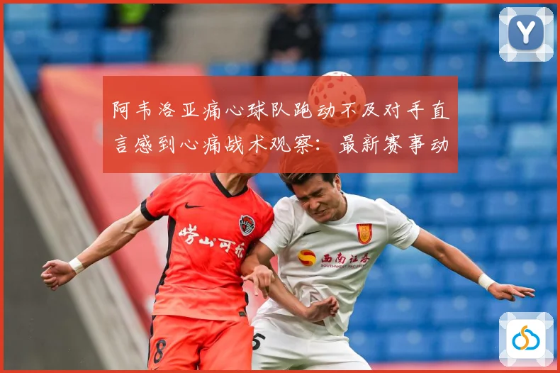 阿韦洛亚痛心球队跑动不及对手直言感到心痛战术观察：最新赛事动态与深度分析