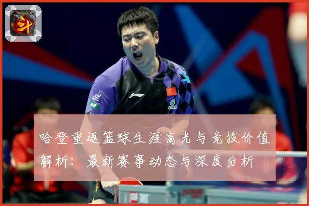 哈登重返篮球生涯高光与竞技价值解析：最新赛事动态与深度分析