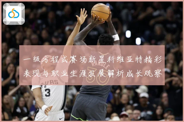 一级方程式赛场新星科维亚特精彩表现与职业生涯发展解析成长观察：最新赛事动态与深度分析