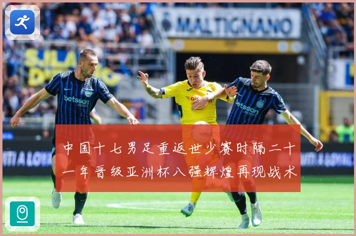 中国十七男足重返世少赛时隔二十一年晋级亚洲杯八强辉煌再现战术观察：最新赛事动态与深度分析