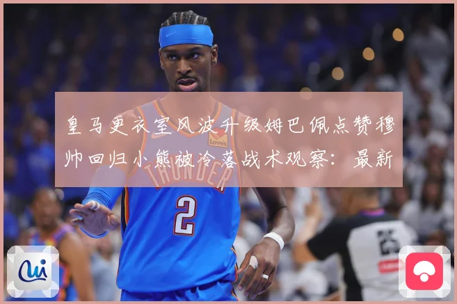 皇马更衣室风波升级姆巴佩点赞穆帅回归小熊被冷落战术观察：最新赛事动态与深度分析