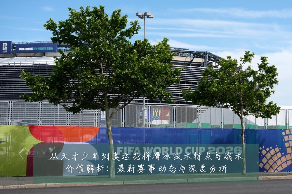 从天才少年到奥运花样滑冰技术特点与战术价值解析:最新赛事动态与深度分析