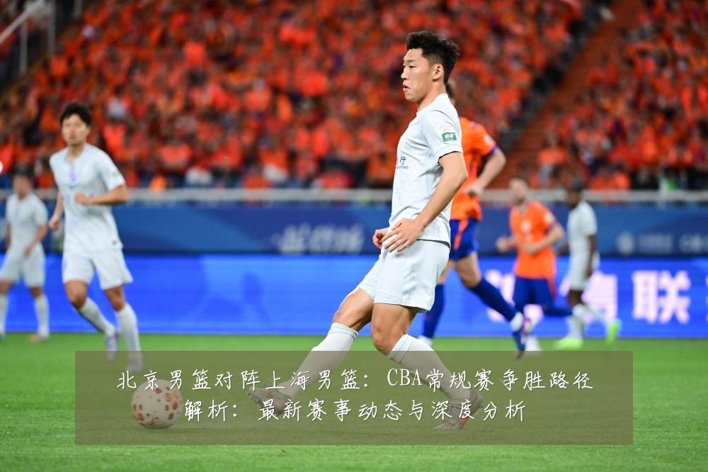 北京男篮对阵上海男篮：CBA常规赛争胜路径解析：最新赛事动态与深度分析