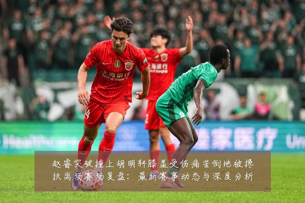 赵睿突破撞上胡明轩膝盖受伤痛苦倒地被搀扶离场赛场复盘：最新赛事动态与深度分析